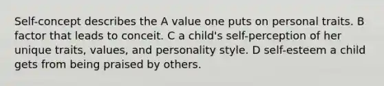 Self-concept describes the A value one puts on personal traits. B factor that leads to conceit. C a child's self-perception of her unique traits, values, and personality style. D self-esteem a child gets from being praised by others.