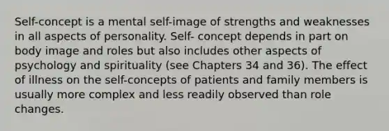 Self-concept is a mental self-image of strengths and weaknesses in all aspects of personality. Self- concept depends in part on body image and roles but also includes other aspects of psychology and spirituality (see Chapters 34 and 36). The effect of illness on the self-concepts of patients and family members is usually more complex and less readily observed than role changes.