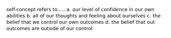 self-concept refers to..... a. our level of confidence in our own abilities b. all of our thoughts and feeling about ourselves c. the belief that we control our own outcomes d. the belief that out outcomes are outside of our control