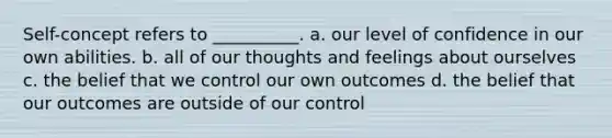 Self-concept refers to __________. a. our level of confidence in our own abilities. b. all of our thoughts and feelings about ourselves c. the belief that we control our own outcomes d. the belief that our outcomes are outside of our control