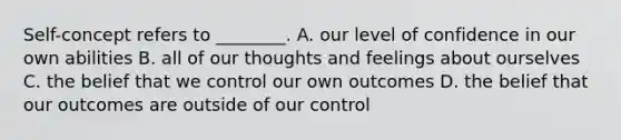 Self-concept refers to ________. A. our level of confidence in our own abilities B. all of our thoughts and feelings about ourselves C. the belief that we control our own outcomes D. the belief that our outcomes are outside of our control