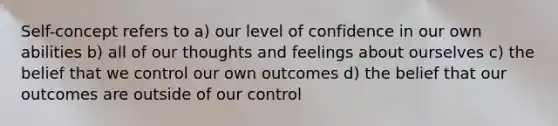 Self-concept refers to a) our level of confidence in our own abilities b) all of our thoughts and feelings about ourselves c) the belief that we control our own outcomes d) the belief that our outcomes are outside of our control