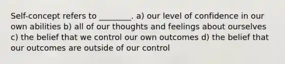 Self-concept refers to ________. a) our level of confidence in our own abilities b) all of our thoughts and feelings about ourselves c) the belief that we control our own outcomes d) the belief that our outcomes are outside of our control