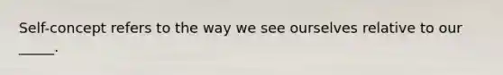 Self-concept refers to the way we see ourselves relative to our _____.