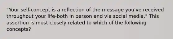 "Your self-concept is a reflection of the message you've received throughout your life-both in person and via social media." This assertion is most closely related to which of the following concepts?