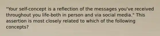 "Your self-concept is a reflection of the messages you've received throughout you life-both in person and via social media." This assertion is most closely related to which of the following concepts?