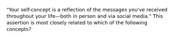 "Your self-concept is a reflection of the messages you've received throughout your life—both in person and via social media." This assertion is most closely related to which of the following concepts?