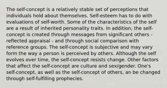 The self-concept is a relatively stable set of perceptions that individuals hold about themselves. Self-esteem has to do with evaluations of self-worth. Some of the characteristics of the self are a result of inherited personality traits. In addition, the self-concept is created through messages from significant others - reflected appraisal - and through social comparison with reference groups. The self-concept is subjective and may vary form the way a person is perceived by others. Although the self evolves over time, the self-concept resists change. Other factors that affect the self-concept are culture and sex/gender. One's self-concept, as well as the self-concept of others, an be changed through self-fulfilling prophecies.