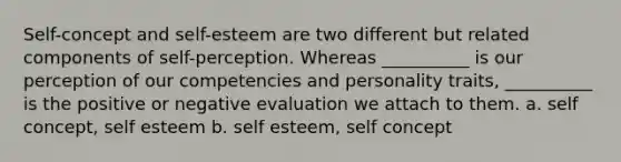 Self-concept and self-esteem are two different but related components of self-perception. Whereas __________ is our perception of our competencies and personality traits, __________ is the positive or negative evaluation we attach to them. a. self concept, self esteem b. self esteem, self concept