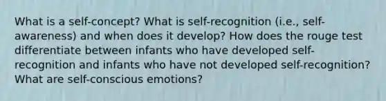 What is a self-concept? What is self-recognition (i.e., self-awareness) and when does it develop? How does the rouge test differentiate between infants who have developed self-recognition and infants who have not developed self-recognition? What are self-conscious emotions?