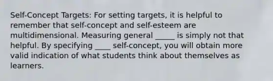 Self-Concept Targets: For setting targets, it is helpful to remember that self-concept and self-esteem are multidimensional. Measuring general _____ is simply not that helpful. By specifying ____ self-concept, you will obtain more valid indication of what students think about themselves as learners.