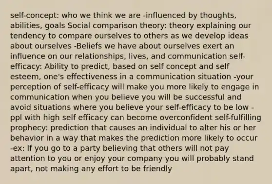 self-concept: who we think we are -influenced by thoughts, abilities, goals Social comparison theory: theory explaining our tendency to compare ourselves to others as we develop ideas about ourselves -Beliefs we have about ourselves exert an influence on our relationships, lives, and communication self-efficacy: Ability to predict, based on self concept and self esteem, one's effectiveness in a communication situation -your perception of self-efficacy will make you more likely to engage in communication when you believe you will be successful and avoid situations where you believe your self-efficacy to be low -ppl with high self efficacy can become overconfident self-fulfilling prophecy: prediction that causes an individual to alter his or her behavior in a way that makes the prediction more likely to occur -ex: If you go to a party believing that others will not pay attention to you or enjoy your company you will probably stand apart, not making any effort to be friendly