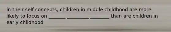 In their self-concepts, children in middle childhood are more likely to focus on _______ _________ ________ than are children in early childhood