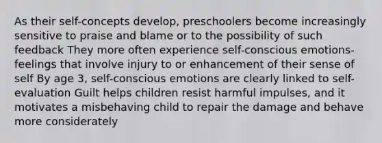 As their self-concepts develop, preschoolers become increasingly sensitive to praise and blame or to the possibility of such feedback They more often experience self-conscious emotions- feelings that involve injury to or enhancement of their sense of self By age 3, self-conscious emotions are clearly linked to self-evaluation Guilt helps children resist harmful impulses, and it motivates a misbehaving child to repair the damage and behave more considerately