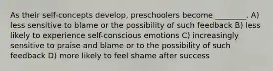 As their self-concepts develop, preschoolers become ________. A) less sensitive to blame or the possibility of such feedback B) less likely to experience self-conscious emotions C) increasingly sensitive to praise and blame or to the possibility of such feedback D) more likely to feel shame after success