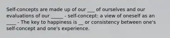 Self-concepts are made up of our ___ of ourselves and our evaluations of our _____ - self-concept: a view of oneself as an ____ - The key to happiness is __ or consistency between one's self-concept and one's experience.