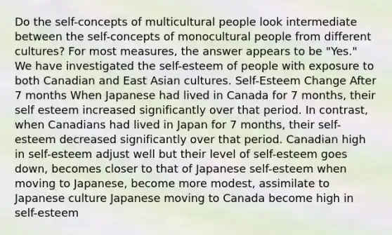 Do the self-concepts of multicultural people look intermediate between the self-concepts of monocultural people from different cultures? For most measures, the answer appears to be "Yes." We have investigated the self-esteem of people with exposure to both Canadian and East Asian cultures. Self-Esteem Change After 7 months When Japanese had lived in Canada for 7 months, their self esteem increased significantly over that period. In contrast, when Canadians had lived in Japan for 7 months, their self-esteem decreased significantly over that period. Canadian high in self-esteem adjust well but their level of self-esteem goes down, becomes closer to that of Japanese self-esteem when moving to Japanese, become more modest, assimilate to Japanese culture Japanese moving to Canada become high in self-esteem