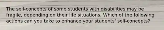 The self-concepts of some students with disabilities may be fragile, depending on their life situations. Which of the following actions can you take to enhance your students' self-concepts?