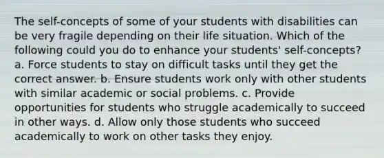 The self-concepts of some of your students with disabilities can be very fragile depending on their life situation. Which of the following could you do to enhance your students' self-concepts? a. Force students to stay on difficult tasks until they get the correct answer. b. Ensure students work only with other students with similar academic or social problems. c. Provide opportunities for students who struggle academically to succeed in other ways. d. Allow only those students who succeed academically to work on other tasks they enjoy.