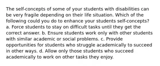 The self-concepts of some of your students with disabilities can be very fragile depending on their life situation. Which of the following could you do to enhance your students self-concepts? a. Force students to stay on difficult tasks until they get the correct answer. b. Ensure students work only with other students with similar academic or social problems. c. Provide opportunities for students who struggle academically to succeed in other ways. d. Allow only those students who succeed academically to work on other tasks they enjoy.