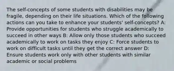 The self-concepts of some students with disabilities may be fragile, depending on their life situations. Which of the following actions can you take to enhance your students' self-concepts? A: Provide opportunities for students who struggle academically to succeed in other ways B: Allow only those students who succeed academically to work on tasks they enjoy C: Force students to work on difficult tasks until they get the correct answer D: Ensure students work only with other students with similar academic or social problems