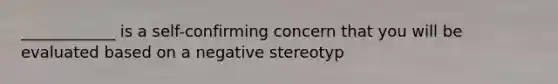 ____________ is a self-confirming concern that you will be evaluated based on a negative stereotyp