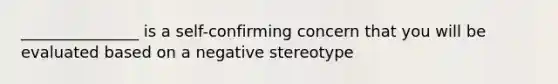 _______________ is a self-confirming concern that you will be evaluated based on a negative stereotype