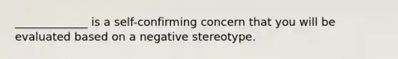 _____________ is a self-confirming concern that you will be evaluated based on a negative stereotype.