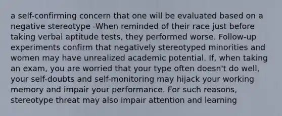 a self-confirming concern that one will be evaluated based on a negative stereotype -When reminded of their race just before taking verbal aptitude tests, they performed worse. Follow-up experiments confirm that negatively stereotyped minorities and women may have unrealized academic potential. If, when taking an exam, you are worried that your type often doesn't do well, your self-doubts and self-monitoring may hijack your working memory and impair your performance. For such reasons, stereotype threat may also impair attention and learning