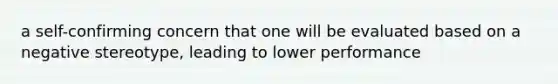 a self-confirming concern that one will be evaluated based on a negative stereotype, leading to lower performance