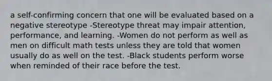 a self-confirming concern that one will be evaluated based on a negative stereotype -Stereotype threat may impair attention, performance, and learning. -Women do not perform as well as men on difficult math tests unless they are told that women usually do as well on the test. -Black students perform worse when reminded of their race before the test.