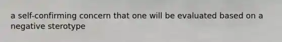 a self-confirming concern that one will be evaluated based on a negative sterotype