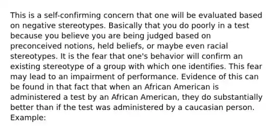 This is a self-confirming concern that one will be evaluated based on negative stereotypes. Basically that you do poorly in a test because you believe you are being judged based on preconceived notions, held beliefs, or maybe even racial stereotypes. It is the fear that one's behavior will confirm an existing stereotype of a group with which one identifies. This fear may lead to an impairment of performance. Evidence of this can be found in that fact that when an African American is administered a test by an African American, they do substantially better than if the test was administered by a caucasian person. Example: