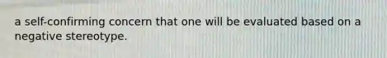 a self-confirming concern that one will be evaluated based on a negative stereotype.