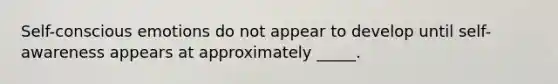 Self-conscious emotions do not appear to develop until self-awareness appears at approximately _____.