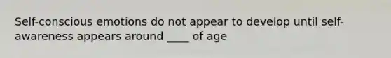 Self-conscious emotions do not appear to develop until self-awareness appears around ____ of age