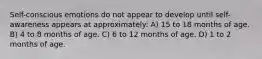 Self-conscious emotions do not appear to develop until self-awareness appears at approximately: A) 15 to 18 months of age. B) 4 to 8 months of age. C) 6 to 12 months of age. D) 1 to 2 months of age.