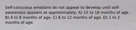 Self-conscious emotions do not appear to develop until self-awareness appears at approximately: A) 15 to 18 months of age. B) 4 to 8 months of age. C) 6 to 12 months of age. D) 1 to 2 months of age.