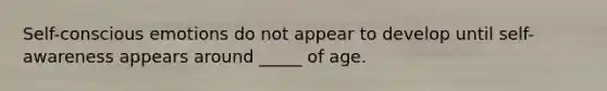 Self-conscious emotions do not appear to develop until self-awareness appears around _____ of age.