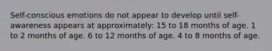 Self-conscious emotions do not appear to develop until self-awareness appears at approximately: 15 to 18 months of age. 1 to 2 months of age. 6 to 12 months of age. 4 to 8 months of age.