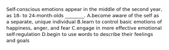 Self-conscious emotions appear in the middle of the second year, as 18- to 24-month-olds ________. A.become aware of the self as a separate, unique individual B.learn to control basic emotions of happiness, anger, and fear C.engage in more effective emotional self-regulation D.begin to use words to describe their feelings and goals