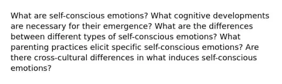 What are self-conscious emotions? What cognitive developments are necessary for their emergence? What are the differences between different types of self-conscious emotions? What parenting practices elicit specific self-conscious emotions? Are there cross-cultural differences in what induces self-conscious emotions?