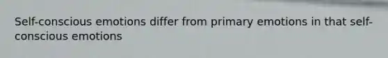 Self-conscious emotions differ from primary emotions in that self-conscious emotions