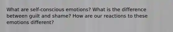 What are self-conscious emotions? What is the difference between guilt and shame? How are our reactions to these emotions different?