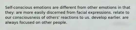 Self-conscious emotions are different from other emotions in that they: are more easily discerned from facial expressions. relate to our consciousness of others' reactions to us. develop earlier. are always focused on other people.