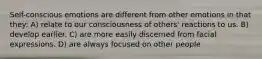 Self-conscious emotions are different from other emotions in that they: A) relate to our consciousness of others' reactions to us. B) develop earlier. C) are more easily discerned from facial expressions. D) are always focused on other people