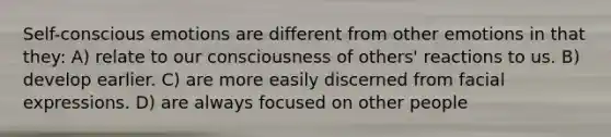 Self-conscious emotions are different from other emotions in that they: A) relate to our consciousness of others' reactions to us. B) develop earlier. C) are more easily discerned from facial expressions. D) are always focused on other people