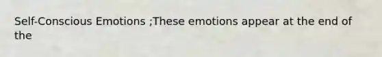 Self-Conscious Emotions ;These emotions appear at the end of the