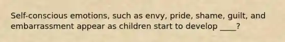 Self-conscious emotions, such as envy, pride, shame, guilt, and embarrassment appear as children start to develop ____?