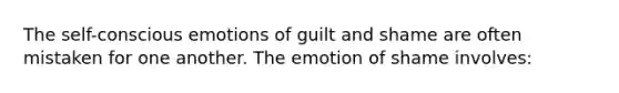 The self-conscious emotions of guilt and shame are often mistaken for one another. The emotion of shame involves: